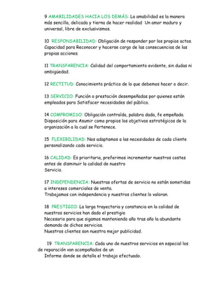 9 AMABILIDADES HACIA LOS DEMÁS: La amabilidad es la manera
  más sencilla, delicada y tierna de hacer realidad Un amor maduro y
  universal, libre de exclusivismos.

  10 RESPONSABILIDAD: Obligación de responder por los propios actos.
  Capacidad para Reconocer y hacerse cargo de las consecuencias de las
  propias acciones.

  11 TRANSPARENCIA: Calidad del comportamiento evidente, sin dudas ni
  ambigüedad.

  12 RECTITUD: Conocimiento práctico de lo que debemos hacer o decir.

  13 SERVICIO: Función o prestación desempeñadas por quienes están
  empleados para Satisfacer necesidades del público.

  14 COMPROMISO: Obligación contraída, palabra dada, fe empeñada.
  Disposición para Asumir como propios los objetivos estratégicos de la
  organización a la cual se Pertenece.

  15 FLEXIBILIDAD: Nos adaptamos a las necesidades de cada cliente
  personalizando cada servicio.

  16 CALIDAD: Es prioritaria, preferimos incrementar nuestros costes
  antes de disminuir la calidad de nuestro
  Servicio.

  17 INDEPENDENCIA: Nuestras ofertas de servicio no están sometidas
  a intereses comerciales de venta.
  Trabajamos con independencia y nuestros clientes lo valoran.

  18 PRESTIGIO: La larga trayectoria y constancia en la calidad de
  nuestros servicios han dado el prestigio
  Necesario para que sigamos manteniendo año tras año la abundante
  demanda de dichos servicios.
  Nuestros clientes son nuestra mejor publicidad.

    19 TRANSPARENCIA: Cada uno de nuestros servicios en especial los
de reparación van acompañados de un
   Informe donde se detalla el trabajo efectuado.
 