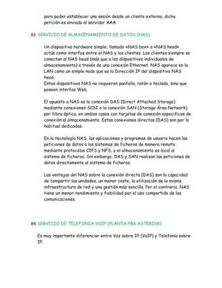 para poder establecer una sesión desde un cliente externo, dicha
     petición es enviada al servidor AAA.

83. SERVICIO DE ALMACENAMIENTO DE DATOS (NAS)


     Un dispositivo hardware simple, llamado «NAS box» o «NAS head»,
     actúa como interfaz entre el NAS y los clientes. Los clientes siempre se
     conectan al NAS head (más que a los dispositivos individuales de
     almacenamiento) a través de una conexión Ethernet. NAS aparece en la
     LAN como un simple nodo que es la Dirección IP del dispositivo NAS
     head.
     Estos dispositivos NAS no requieren pantalla, ratón o teclado, sino que
     poseen interfaz Web.

     El opuesto a NAS es la conexión DAS (Direct Attached Storage)
     mediante conexiones SCSI o la conexión SAN (Storage Área Network)
     por fibra óptica, en ambos casos con tarjetas de conexión especificas de
     conexión al almacenamiento. Estas conexiones directas (DAS) son por lo
     habitual dedicadas.

     En la tecnología NAS, las aplicaciones y programas de usuario hacen las
     peticiones de datos a los sistemas de ficheros de manera remota
     mediante protocolos CIFS y NFS, y el almacenamiento es local al
     sistema de ficheros. Sin embargo, DAS y SAN realizan las peticiones de
     datos directamente al sistema de ficheros.

     Las ventajas del NAS sobre la conexión directa (DAS) son la capacidad
     de compartir las unidades, un menor coste, la utilización de la misma
     infraestructura de red y una gestión más sencilla. Por el contrario, NAS
     tiene un menor rendimiento y fiabilidad por el uso compartido de las
     comunicaciones.




84. SERVICIO DE TELEFONIA VOIP (PLANTA PBX.ASTERISK)


  Es muy importante diferenciar entre Voz sobre IP (VoIP) y Telefonía sobre
  IP.
 