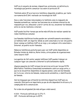 VoIP es el conjunto de normas, dispositivos, protocolos, en definitiva la
tecnología que permite comunicar voz sobre el protocolo IP.

Telefonía sobre IP es el servicio telefónico disponible al público, por tanto
con numeración E.164, realizado con tecnología de VoIP.

lleva a cabo funciones relacionadas a la telefonía como la respuesta de
llamadas automáticas, realizar las funciones de un sistema interactivo de
respuesta por voz, almacenar y servir correo de voz, encaminar los llamados
entre la red de telefonía e internet.

VoIP puede facilitar tareas que serían más difíciles de realizar usando las
redes telefónicas comunes:

Las llamadas telefónicas locales pueden ser automáticamente enrutadas a
un teléfono VoIP, sin importar dónde se esté conectado a la red. Uno podría
llevar consigo un teléfono VoIP en un viaje, y en cualquier sitio conectado a
Internet, se podría recibir llamadas.

Números telefónicos gratuitos para usar con VoIP están disponibles en
Estados Unidos de América, Reino Unido y otros países de organizaciones
como Usuario VoIP.

Los agentes de Call center usando teléfonos VoIP pueden trabajar en
cualquier lugar con conexión a Internet lo suficientemente rápida.

Algunos paquetes de VoIP incluyen los servicios extra por los que PSTN
(Red Publica Telefónica Conmutada) normalmente cobra un cargo extra, o
que no se encuentran disponibles en algunos países, como son las llamadas
de 3 a la vez, retorno de llamada, remarcación automática, o identificación
de llamada.

Son los lenguajes que utilizarán los distintos dispositivos VoIP para su
conexión. Esta parte es importante ya que de ella dependerá la eficacia y la
complejidad de la comunicación.

Por orden de antigüedad (de más antiguo a más nuevo):

H.323 - Protocolo definido por la ITU-T;
SIP - Protocolo definido por la IETF;
 