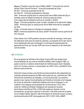 Megaco (También conocido como H.248) y MGCP - Protocolos de control;
  Skinny Client Control Protocol - Protocolo propiedad de Cisco;
  Mi Net - Protocolo propiedad de Mi tel.;
  Cor Net-IP - Protocolo propiedad de Siemens;
  IAX - Protocolo original para la comunicación entre PBXs Asterisk (Es un
  estándar para los demás sistemas de comunicaciones de datos,
  [cita requerida] actualmente está en su versión 2, IAX2);
  Skype - Protocolo propietario peer-to-peer utilizado en la aplicación Skype;
  IAX2 - Protocolo para la comunicación entre PBXs Asterisk en reemplazo
  de IAX;
  Jingle - Protocolo abierto utilizado en tecnología Jabber;
  MGCP- Protocolo propietario de Cisco; weSIP- Protocolo licencia gratuita de
  Voz Telecom.

  Como hemos visto VoIP presenta una gran cantidad de ventajas, tanto para
  las empresas como para los usuarios comunes. La pregunta sería ¿por qué no
  se ha implantado aún esta tecnología? A continuación analizaremos los
  aparentes motivos, por los que VoIP aún no se ha impuesto a las telefonías
  convencionales



85. ASTERISK:


  Es un programa de software libre (bajo licencia GPL) que proporciona
  funcionalidades de una central telefónica (PBX). Como cualquier PBX, se
  puede conectar un número determinado de teléfonos para hacer llamadas
  entre sí e incluso conectar a un proveedor de VoIP o bien a una RDSI tanto
  básicos como primarios.

  Asterisk incluye muchas características anteriormente sólo disponibles en
  costosos sistemas propietarios PBX como buzón de voz, conferencias, IVR,
  distribución automática de llamadas, y otras muchas más. Los usuarios
  pueden crear nuevas funcionalidades escribiendo un dial plan en el lenguaje
  de script de Asterisk o añadiendo módulos escritos en lenguaje C o en
  cualquier otro lenguaje de programación reconocido por Linux. Para
  conectar teléfonos estándar analógicos son necesarias tarjetas
  electrónicas telefónicas FXS o FXO fabricadas por Digium u otros
  proveedores, ya que para conectar el servidor a una línea externa no basta
  con un simple módem. Quizá lo más interesante de Asterisk es que reconoce
  muchos protocolos VoIP como pueden ser SIP, H.323, IAX y MGCP.
 