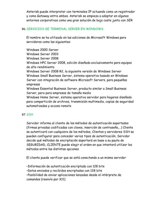 Asterisk puede interpretar con terminales IP actuando como un registrador
  y como Gateway entre ambos. Asterisk se empieza a adoptar en algunos
  entornos corporativos como una gran solución de bajo coste junto con SER

86. SERVICIOS DE TERMINAL SERVER EN WINDOWS


  El nombre se ha utilizado en las ediciones de Microsoft Windows para
  servidores como las siguientes:

  Windows 2000 Server
  Windows Server 2003
  Windows Server 2008
  Windows HPC Server 2008, edición diseñada exclusivamente para equipos
  de alto rendimiento
  Windows Server 2008 R2, la siguiente versión de Windows Server
  Windows Small Business Server, sistema operativo basado en Windows
  Server con integración de software Microsoft Servers, para pequeñas
  empresas
  Windows Essential Business Server, producto similar a Small Business
  Server, pero para empresas de tamaño medio
  Windows Home Server, sistema operativo servidor para hogares diseñado
  para compartición de archivos, transmisión multimedia, copias de seguridad
  automatizadas y acceso remoto

87. SSH


  Servidor informa al cliente de los métodos de autenticación soportados
  (firmas privadas codificadas con claves, inserción de contraseña,…) Cliente
  se autenticará con cualquiera de los métodos, Clientes y servidores SSH se
  pueden configurar para conceder varios tipos de autenticación, Servidor
  decide qué métodos de encriptación soportará en base a su pauta de
  SEGURIDAD, CLIENTE puede elegir el orden en que intentará utilizar los
  métodos entre las distintas opciones

  El cliente puede verificar que se está conectando a un mismo servidor

  –Información de autenticación encriptada con 128 bits
  –Datos enviados y recibidos encriptados con 128 bits
  –Posibilidad de enviar aplicaciones lanzadas desde el intérprete de
  comandos (reenvío por X11)
 