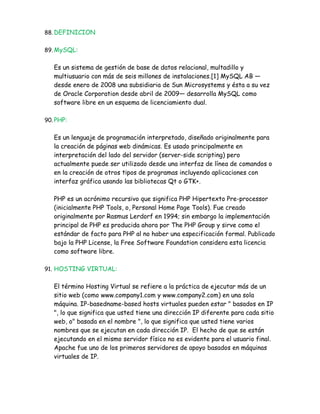 88. DEFINICION


89. MySQL:


   Es un sistema de gestión de base de datos relacional, multadillo y
   multiusuario con más de seis millones de instalaciones.[1] MySQL AB —
   desde enero de 2008 una subsidiaria de Sun Microsystems y ésta a su vez
   de Oracle Corporation desde abril de 2009— desarrolla MySQL como
   software libre en un esquema de licenciamiento dual.

90. PHP:


   Es un lenguaje de programación interpretado, diseñado originalmente para
   la creación de páginas web dinámicas. Es usado principalmente en
   interpretación del lado del servidor (server-side scripting) pero
   actualmente puede ser utilizado desde una interfaz de línea de comandos o
   en la creación de otros tipos de programas incluyendo aplicaciones con
   interfaz gráfica usando las bibliotecas Qt o GTK+.

   PHP es un acrónimo recursivo que significa PHP Hipertexto Pre-processor
   (inicialmente PHP Tools, o, Personal Home Page Tools). Fue creado
   originalmente por Rasmus Lerdorf en 1994; sin embargo la implementación
   principal de PHP es producida ahora por The PHP Group y sirve como el
   estándar de facto para PHP al no haber una especificación formal. Publicado
   bajo la PHP License, la Free Software Foundation considera esta licencia
   como software libre.

91. HOSTING VIRTUAL:


   El término Hosting Virtual se refiere a la práctica de ejecutar más de un
   sitio web (como www.company1.com y www.company2.com) en una sola
   máquina. IP-basedname-based hosts virtuales pueden estar " basados en IP
   ", lo que significa que usted tiene una dirección IP diferente para cada sitio
   web, o" basada en el nombre ", lo que significa que usted tiene varios
   nombres que se ejecutan en cada dirección IP. El hecho de que se están
   ejecutando en el mismo servidor físico no es evidente para el usuario final.
   Apache fue uno de los primeros servidores de apoyo basados en máquinas
   virtuales de IP.
 