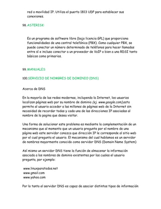 red o movilidad IP. Utiliza el puerto 1813 UDP para establecer sus
   conexiones.

98. ASTERISK:



   Es un programa de software libre (bajo licencia GPL) que proporciona
   funcionalidades de una central telefónica (PBX). Como cualquier PBX, se
   puede conectar un número determinado de teléfonos para hacer llamadas
   entre sí e incluso conectar a un proveedor de VoIP o bien a una RDSI tanto
   básicos como primarios.



99. MANUALES


100.SERVICIO DE NOMBRES DE DOMINIO (DNS)


Acerca de DNS

En la mayoría de las redes modernas, incluyendo la Internet, los usuarios
localizan páginas web por su nombre de dominio (ej. www.google.com),esto
permite al usuario acceder a las millones de páginas web de la Internet sin
necesidad de recordar todas y cada una de las direcciones IP asociadas al
nombre de la pagina que desea visitar.

Una forma de solucionar este problema es mediante la complementación de un
mecanismo que al momento que un usuario pregunte por el nombre de una
página web este servidor conozca que dirección IP le corresponde al sitio web
por el cual pregunta el usuario. El mecanismo del cual hablamos es un servidor
de nombres mayormente conocido como servidor DNS (Domain Name System)

Así mismo un servidor DNS tiene la función de almacenar la información
asociada a los nombres de dominio existentes por los cuales el usuario
pregunta, por ejemplo:

www.linuxparatodos.net
www.gmail.com
www.yahoo.com

Por lo tanto el servidor DNS es capaz de asociar distintos tipos de información
 