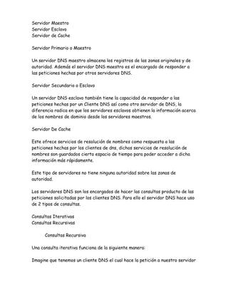 Servidor Maestro
Servidor Esclavo
Servidor de Cache

Servidor Primario o Maestro

Un servidor DNS maestro almacena los registros de las zonas originales y de
autoridad. Además el servidor DNS maestro es el encargado de responder a
las peticiones hechas por otros servidores DNS.

Servidor Secundario o Esclavo

Un servidor DNS esclavo también tiene la capacidad de responder a las
peticiones hechas por un Cliente DNS así como otro servidor de DNS, la
diferencia radica en que los servidores esclavos obtienen la información acerca
de los nombres de dominio desde los servidores maestros.

Servidor De Cache

Este ofrece servicios de resolución de nombres como respuesta a las
peticiones hechas por los clientes de dns, dichos servicios de resolución de
nombres son guardados cierto espacio de tiempo para poder acceder a dicha
información más rápidamente.

Este tipo de servidores no tiene ninguna autoridad sobre las zonas de
autoridad.

Los servidores DNS son los encargados de hacer las consultas producto de las
peticiones solicitadas por los clientes DNS. Para ello el servidor DNS hace uso
de 2 tipos de consultas.

Consultas Iterativas
Consultas Recursivas

      Consultas Recursiva

Una consulta iterativa funciona de la siguiente manera:

Imagine que tenemos un cliente DNS el cual hace la petición a nuestro servidor
 