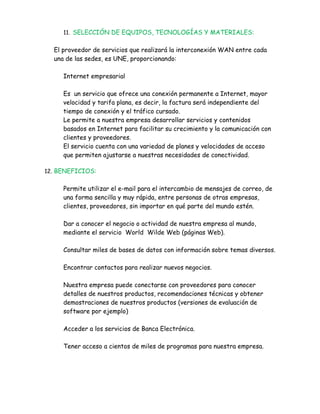 11. SELECCIÓN DE EQUIPOS, TECNOLOGÍAS Y MATERIALES:


  El proveedor de servicios que realizará la interconexión WAN entre cada
  una de las sedes, es UNE, proporcionando:

     Internet empresarial

     Es un servicio que ofrece una conexión permanente a Internet, mayor
     velocidad y tarifa plana, es decir, la factura será independiente del
     tiempo de conexión y el tráfico cursado.
     Le permite a nuestra empresa desarrollar servicios y contenidos
     basados en Internet para facilitar su crecimiento y la comunicación con
     clientes y proveedores.
     El servicio cuenta con una variedad de planes y velocidades de acceso
     que permiten ajustarse a nuestras necesidades de conectividad.

12. BENEFICIOS:


     Permite utilizar el e-mail para el intercambio de mensajes de correo, de
     una forma sencilla y muy rápida, entre personas de otras empresas,
     clientes, proveedores, sin importar en qué parte del mundo estén.

     Dar a conocer el negocio o actividad de nuestra empresa al mundo,
     mediante el servicio World Wilde Web (páginas Web).

     Consultar miles de bases de datos con información sobre temas diversos.

     Encontrar contactos para realizar nuevos negocios.

     Nuestra empresa puede conectarse con proveedores para conocer
     detalles de nuestros productos, recomendaciones técnicas y obtener
     demostraciones de nuestros productos (versiones de evaluación de
     software por ejemplo)

     Acceder a los servicios de Banca Electrónica.

     Tener acceso a cientos de miles de programas para nuestra empresa.
 