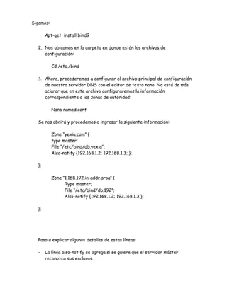Sigamos:

       Apt-get install bind9

  2. Nos ubicamos en la carpeta en donde están los archivos de
     configuración:

           Cd /etc./bind

  3. Ahora, procederemos a configurar el archivo principal de configuración
     de nuestro servidor DNS con el editor de texto nano. No está de más
     aclarar que en este archivo configuraremos la información
     correspondiente a las zonas de autoridad:

           Nano named.conf

  Se nos abrirá y procedemos a ingresar la siguiente información:

           Zone “yexia.com” {
           type master;
           File “/etc/bind/db.yexia”;
           Also-notify {192.168.1.2; 192.168.1.3; };

  };

           Zone “1.168.192.in-addr.arpa” {
                 Type master;
                 File “/etc/bind/db.192”;
                 Also-notify {192.168.1.2; 192.168.1.3;};

  };




  Paso a explicar algunos detalles de estas líneas:

  -    La línea also-notify se agrega si se quiere que el servidor máster
       reconozca sus esclavos.
 
