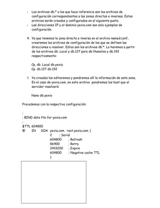 -   Los archivos db.* a los que hace referencia son los archivos de
        configuración correspondientes a las zonas directas e inversas. Estos
        archivos serán creados y configurados en el siguiente punto.
    -   Las direcciones IP y el dominio yexia.com son solo ejemplos de
        configuración.

    4. Ya que tenemos la zona directa e inversa en el archivo named.conf,
       crearemos los archivos de configuración de los que se definen las
       direcciones a resolver. Estos son los archivos db.*. Lo haremos a partir
       de los archivos db. Local y db.127 para db.thanatos y db.192
       respectivamente:

        Cp. db. Local db.yexia
        Cp. db.127 db.192

    5. Ya creados los editaremos y pondremos allí la información de esta zona.
       En el caso de yexia.com, en este archivo pondremos los host que el
       servidor resolverá:

        Nano db.yexia

Procedemos con la respectiva configuración:

;
; BIND data file for yexia.com
;
$TTL 604800
@     IN    SOA yexia.com. root.yexia.com. (
                   2     ; Serial
                   604800       ; Refresh
                   86400        ; Retry
                   2419200      ; Expire
                   604800       ; Negative cache TTL
                   )

@       IN    NS     dns.yexia.com.
@       IN    NS     dns2.yexia.com.
@       IN    NS     dns3.yexia.com.

@       IN    MX     0     mail.yexia.com.
 