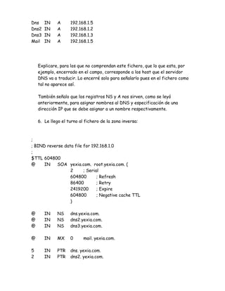 Dns    IN    A      192.168.1.5
Dns2   IN    A      192.168.1.2
Dns3   IN    A      192.168.1.3
Mail   IN    A      192.168.1.5




    Explicare, para los que no comprendan este fichero, que lo que esta, por
    ejemplo, encerrado en el campo, corresponde a los host que el servidor
    DNS va a traducir. Lo encerré solo para señalarlo pues en el fichero como
    tal no aparece así.

    También señalo que los registros NS y A nos sirven, como se leyó
    anteriormente, para asignar nombres al DNS y especificación de una
    dirección IP que se debe asignar a un nombre respectivamente.

    6. Le llego el turno al fichero de la zona inversa:



;
; BIND reverse data file for 192.168.1.0
;
$TTL 604800
@     IN    SOA yexia.com. root.yexia.com. (
                  2      ; Serial
                  604800        ; Refresh
                  86400         ; Retry
                  2419200       ; Expire
                  604800        ; Negative cache TTL
                  )

@      IN    NS     dns.yexia.com.
@      IN    NS     dns2.yexia.com.
@      IN    NS     dns3.yexia.com.

@      IN    MX     0      mail. yexia.com.

5      IN    PTR    dns. yexia.com.
2      IN    PTR    dns2. yexia.com.
 