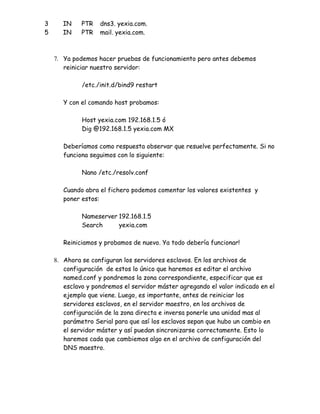 3      IN    PTR   dns3. yexia.com.
5      IN    PTR   mail. yexia.com.



    7. Ya podemos hacer pruebas de funcionamiento pero antes debemos
       reiniciar nuestro servidor:

             /etc./init.d/bind9 restart

       Y con el comando host probamos:

             Host yexia.com 192.168.1.5 ó
             Dig @192.168.1.5 yexia.com MX

       Deberíamos como respuesta observar que resuelve perfectamente. Si no
       funciona seguimos con lo siguiente:

             Nano /etc./resolv.conf

       Cuando abra el fichero podemos comentar los valores existentes y
       poner estos:

             Nameserver 192.168.1.5
             Search     yexia.com

       Reiniciamos y probamos de nuevo. Ya todo debería funcionar!

    8. Ahora se configuran los servidores esclavos. En los archivos de
       configuración de estos lo único que haremos es editar el archivo
       named.conf y pondremos la zona correspondiente, especificar que es
       esclavo y pondremos el servidor máster agregando el valor indicado en el
       ejemplo que viene. Luego, es importante, antes de reiniciar los
       servidores esclavos, en el servidor maestro, en los archivos de
       configuración de la zona directa e inversa ponerle una unidad mas al
       parámetro Serial para que así los esclavos sepan que hubo un cambio en
       el servidor máster y así puedan sincronizarse correctamente. Esto lo
       haremos cada que cambiemos algo en el archivo de configuración del
       DNS maestro.
 