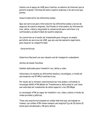 Cuenta con el apoyo de UNE para tramitar un dominio de Internet que le
permite exponer información sobre nuestra empresa y los servicios que
presta.

Conectividad entre las diferentes sedes:


Que son servicios para interconectar las diferentes sedes y socios de
negocios de nuestra empresa, facilitando el intercambio de información
(voz, datos, video) y mejorando la comunicación para contribuir a la
continuidad y productividad de nuestra empresa.

Se convierten en el medio de transmisión para integrar un amplio
portafolio de servicios de UNE, que son una herramienta importante
para mejorar su competitividad.


 Características:



Cobertura Nacional con una robusta red de transporte redundante.

Anchos de banda flexibles.

Canales dedicados para transmitir voz, datos y video.

Soluciones a la medida en diferentes medios y tecnologías, a través de
una moderna red IP MPLS multiservicios.

Por medio de la intranet conectaremos las tres sedes o utilizando la
tecnología WAN ATM (Modo de Transferencia Asíncrona) la cual tiene
una velocidad de transmisión de datos superior a los 155 Mbps

La tecnología ATM es capaz de transferir voz, video y datos a través de
redes privadas y públicas.

Tiene una arquitectura basada en celdas más bien que una basada en
tramas. Las celdas ATM tienen siempre una longitud fija de 53 bytes (5
bytes para encabezado y 48 para datos).
 
