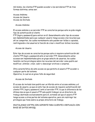 Así mismo, los clientes FTP pueden acceder a los servidores FTP de tres
formas distintas, estas son:

Acceso Anónimo
Acceso de Usuario
Acceso de Invitado

  Acceso Anónimo

El acceso anónimo a un servidor FTP se caracteriza porque este no pide ningún
tipo de autenticación al cliente
FTP (login y password) para entrar en él. Generalmente este tipo de accesos
son implementados para que cualquier usuario tenga acceso a los recursos que
ahí se comparten, los cuales normalmente solo pueden ser leídos o copiados,
restringiendo a los usuarios la función de crear o modificar dichos recursos.

  Acceso de Usuario

Este tipo de acceso se caracteriza porque este si requiere autenticación del
cliente FTP (login y password) ante el servidor FTP. Generalmente estos
accesos son implementados para un grupo selecto de usuarios, los cuales
tendrán ciertos privilegios sobre los recursos del servidor como podría ser
modificar, eliminar, crear, subir o descargar archivos o carpetas.

Otra característica de este acceso es que permite al usuario FTP acceder a
cualquier parte del sistema
Operativo, lo cual es un grave fallo de seguridad.

  Acceso de Invitado

El acceso de invitado bien podría ser un híbrido entre el acceso anónimo y el
acceso de usuario, ya que en este tipo de acceso de requiere autenticación del
cliente FTP ( login y password ) ante el servidor FTP, lo que lo diferencia de los
últimos dos es que el usuario FTP solo podrá trabajar en un directorio de
trabajo destinado exclusivamente para él, evitando así que el usuario FTP
tenga acceso a otras partes del sistema operativo, pero sin restringir los
privilegios que tiene sobre su propio directorio de trabajo.

INSTALANDO VSFTPD CON SOPORTE PARA CLIENTES VIRTUALES CON
BASE DE DATOS MYSQL
 