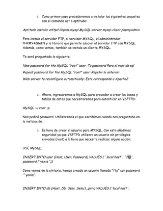 1.   Como primer paso procederemos a instalar los siguientes paquetes
              con el comando apt o aptitude:

Aptitude installs vsftpd libpam-mysql MySQL-server mysql-client phpmyadmin

Esto instala el servidor FTP, el servidor MYSQL, el administrador
PHPMYADMIN y la librería que permite asociar al servidor FTP con MYSQL.
Además, como vemos, también se instala un cliente MYSQL.

Te será preguntado lo siguiente:

New password for the MySQL "root" user: Tu password Para el root de sql

Repeat password for the MySQL "root" user: Repetir lo anterior

Web server to reconfigure automatically: Este corresponde a Apache2



         2.   Ahora, ingresaremos a MySQL para proceder a crear las bases y
              tablas de datos que necesitaremos para autenticar en VSFTPD:

MySQL –u root –p

Nos pedirá password. Utilizaremos el que escribimos cuando nos preguntaba en
la instalación.

         3.   Es hora de crear el usuario para MYSQL. Con esto añadimos
              seguridad ya que VSFTPD utilizara un usuario sin privilegios
              elevados (root) a la hora que necesite realizar alguna acción.

USE MySQL;

INSERT INTO user (Host, User, Password) VALUES ( ´local host´, ´ftp´,
password (´yexia´));

Como vemos en la sintaxis, hemos creado un usuario llamado “ftp” con password
·” yexia”.



INSERT INTO db (Host, Db, User, Select_priv) VALUES (´local host´,
 