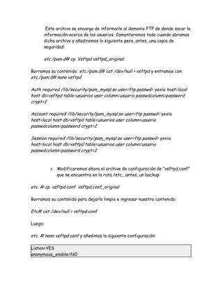 Este archivo se encarga de informarle al demonio FTP de donde sacar la
         información acerca de los usuarios. Comentaremos todo cuando abramos
         dicho archivo y añadiremos lo siguiente pero, antes, una copia de
         seguridad:

         etc./pam.d# cp. Vsftpd vsftpd_original

Borramos su contenido: etc./pam.d# cat /dev/null > vsftpd y entramos con:
etc./pam.d# nano vsftpd

Auth required /lib/security/pam_mysql.so user=ftp passwd= yexia host=local
host db=vsftpd table=usuarios user column=usuario passwdcolumn=password
crypt=2

Account required /lib/security/pam_mysql.so user=ftp passwd= yexia
host=local host db=vsftpd table=usuarios user column=usuario
passwdcolumn=password crypt=2

Session required /lib/security/pam_mysql.so user=ftp passwd= yexia
host=local host db=vsftpd table=usuarios user column=usuario
passwdcolumn=password crypt=2



            8.   Modificaremos ahora el archive de configuración de “vsftpd.conf”
                 que se encuentra en la ruta /etc., antes, un backup:

etc. # cp. vsftpd.conf vsftpd.conf_original

Borramos su contenido para dejarlo limpio e ingresar nuestro contenido:

Etc# cat /dev/null > vsftpd.conf

Luego:

etc. # nano vsftpd.conf y añadimos la siguiente configuración:

Listen=YES
anonymous_enable=NO
 