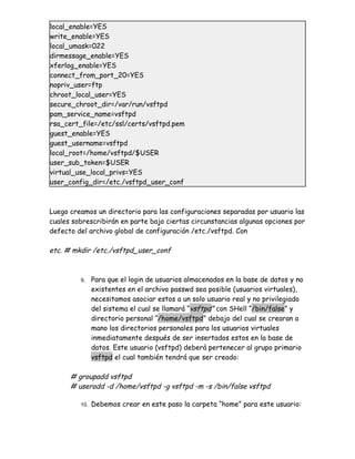 local_enable=YES
write_enable=YES
local_umask=022
dirmessage_enable=YES
xferlog_enable=YES
connect_from_port_20=YES
nopriv_user=ftp
chroot_local_user=YES
secure_chroot_dir=/var/run/vsftpd
pam_service_name=vsftpd
rsa_cert_file=/etc/ssl/certs/vsftpd.pem
guest_enable=YES
guest_username=vsftpd
local_root=/home/vsftpd/$USER
user_sub_token=$USER
virtual_use_local_privs=YES
user_config_dir=/etc./vsftpd_user_conf



Luego creamos un directorio para las configuraciones separadas por usuario las
cuales sobrescribirán en parte bajo ciertas circunstancias algunas opciones por
defecto del archivo global de configuración /etc./vsftpd. Con

etc. # mkdir /etc./vsftpd_user_conf



         9.    Para que el login de usuarios almacenados en la base de datos y no
               existentes en el archivo passwd sea posible (usuarios virtuales),
               necesitamos asociar estos a un solo usuario real y no privilegiado
               del sistema el cual se llamará “vsftpd” con SHell “/bin/false” y
               directorio personal “/home/vsftpd” debajo del cual se crearan a
               mano los directorios personales para los usuarios virtuales
               inmediatamente después de ser insertados estos en la base de
               datos. Este usuario (vsftpd) deberá pertenecer al grupo primario
               vsftpd el cual también tendrá que ser creado:

      # groupadd vsftpd
      # useradd -d /home/vsftpd -g vsftpd -m -s /bin/false vsftpd

         10.   Debemos crear en este paso la carpeta “home” para este usuario:
 