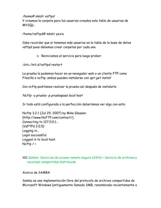 /home# mkdir vsftpd
Y creamos la carpeta para los usuarios creados enla tabla de usuarios de
MYSQL:

/home/vsftpd# mkdir yexia

Cabe recordar que si tenemos más usuarios en la tabla de la base de datos
vsftpd pues debemos crear carpetas por cada uno.

         11.   Reiniciamos el servicio para luego probar:

/etc./init.d/vsftpd restart

La prueba la podemos hacer en un navegador web o un cliente FTP como
Filezilla o ncftp; ambos pueden instalarse con apt-get install

Con ncftp podríamos realizar la prueba así después de instalarlo:

Ncftp -u prueba -p pruebapass local host

Si todo está configurado a la perfección deberíamos ver algo con esto:

Ncftp 3.2.1 (Jul 29, 2007) by Mike Gleason
(http://www.NcFTP.com/contact/).
Connecting to 127.0.0.1...
(VsFTPd 2.0.5)
Logging in...
Login successful.
Logged in to local host.
Ncftp / >



102.Samba+ Servicios de acceso remoto seguro (SSH) + Servicio de archivos y
   recursos compartidos distribuido


Acerca de SAMBA

Samba es una implementación libre del protocolo de archivos compartidos de
Microsoft Windows (antiguamente llamado SMB, renombrado recientemente a
 