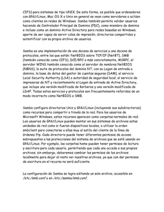 CIFS) para sistemas de tipo UNIX. De esta forma, es posible que ordenadores
con GNU/Linux, Mac OS X o Unix en general se vean como servidores o actúen
como clientes en redes de Windows. Samba también permite validar usuarios
haciendo de Controlador Principal de Dominio (PDC), como miembro de dominio
e incluso como un dominio Active Directory para redes basadas en Windows;
aparte de ser capaz de servir colas de impresión, directorios compartidos y
autentificar con su propio archivo de usuarios.


Samba es una implementación de una docena de servicios y una docena de
protocolos, entre los que están: NetBIOS sobre TCP/IP (NetBT), SMB
(también conocido como CIFS), DCE/RPC o más concretamente, MSRPC, el
servidor WINS también conocido como el servidor de nombres NetBIOS
(NBNS), la suite de protocolos del dominio NT, con su Logon de entrada a
dominio, la base de datos del gestor de cuentas seguras (SAM), el servicio
Local Security Authority (LSA) o autoridad de seguridad local, el servicio de
impresoras de NT y recientemente el Logon de entrada de Active Directory,
que incluye una versión modificada de Kerberos y una versión modificada de
LDAP. Todos estos servicios y protocolos son frecuentemente referidos de un
modo incorrecto como NetBIOS o SMB.


Samba configura directorios Unix y GNU/Linux (incluyendo sus subdirectorios)
como recursos para compartir a través de la red. Para los usuarios de
Microsoft Windows, estos recursos aparecen como carpetas normales de red.
Los usuarios de GNU/Linux pueden montar en sus sistemas de archivos estas
unidades de red como si fueran dispositivos locales, o utilizar la orden
smbclient para conectarse a ellas muy al estilo del cliente de la línea de
órdenes ftp. Cada directorio puede tener diferentes permisos de acceso
sobrepuestos a las protecciones del sistema de archivos que se esté usando en
GNU/Linux. Por ejemplo, las carpetas home pueden tener permisos de lectura
y escritura para cada usuario, permitiendo que cada uno acceda a sus propios
archivos; sin embargo, deberemos cambiar los permisos de los archivos
localmente para dejar al resto ver nuestros archivos, ya que con dar permisos
de escritura en el recurso no será suficiente.


La configuración de Samba se logra editando un solo archivo, accesible en
/etc./smb.conf o en /etc./samba/smb.conf.
 