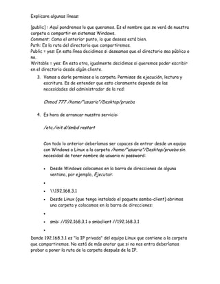 Explicare algunas líneas:

[public] : Aquí pondremos lo que queramos. Es el nombre que se verá de nuestra
carpeta a compartir en sistemas Windows.
Comment: Como el anterior punto, lo que desees está bien.
Path: Es la ruta del directorio que compartiremos.
Public = yes: En esta línea decidimos si deseamos que el directorio sea público o
no.
Writable = yes: En esta otra, igualmente decidimos si queremos poder escribir
en el directorio desde algún cliente.
   3. Vamos a darle permisos a la carpeta. Permisos de ejecución, lectura y
      escritura. Es de entender que esto claramente depende de las
      necesidades del administrador de la red:

      Chmod 777 /home/”usuario”/Desktop/prueba

   4. Es hora de arrancar nuestro servicio:

      /etc./init.d/smbd restart


      Con todo lo anterior deberíamos ser capaces de entrar desde un equipo
      con Windows o Linux a la carpeta /home/”usuario”/Desktop/prueba sin
      necesidad de tener nombre de usuario ni password:

      •   Desde Windows colocamos en la barra de direcciones de alguna
          ventana, por ejemplo, Ejecutar:
      •

      •   192.168.3.1
      •   Desde Linux (que tenga instalado el paquete samba-client) abrimos
          una carpeta y colocamos en la barra de direcciones:
      •

      •   smb: //192.168.3.1 o smbclient //192.168.3.1
      •

Donde 192.168.3.1 es "la IP privada" del equipo Linux que contiene a la carpeta
que compartiremos. No está de más anotar que si no nos entra deberíamos
probar a poner la ruta de la carpeta después de la IP.
 