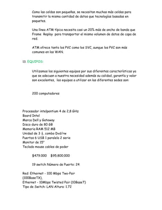 Como las celdas son pequeñas, se necesitan muchas más celdas para
      transmitir la misma cantidad de datos que tecnologías basadas en
      paquetes.

      Una línea ATM típica necesita casi un 20% más de ancho de banda que
      Frame Replay para transportar el mismo volumen de datos de capa de
      red.

      ATM ofrece tanto los PVC como los SVC, aunque los PVC son más
      comunes en las WAN.


13. EQUIPOS:


      Utilizamos los siguientes equipos por sus diferentes características ya
      que se adecuan a nuestra necesidad además su calidad, garantía y valor
      son excelentes, los equipos a utilizar en las diferentes sedes son:



      200 computadores




Procesador intelpentium 4 de 2,8 GHz
Board Intel
Marca Dell y Gateway
Disco duro de 80 GB
Memoria RAM 512 MB
Unidad de 3 ½, combo Dvd/rw
Puertos 6 USB 1 paralelo 2 serie
Monitor de 15"
Teclado mouse cables de poder

      $479.000    $95.800.000

      19 switch Número de Puerto: 24

Red: Ethernet - 100 Mbps Two-Pair
(100BaseTX),
Ethernet - 10Mbps Twisted Pair (10BaseT)
Tipo de Switch: LAN Altura: 1.72
 