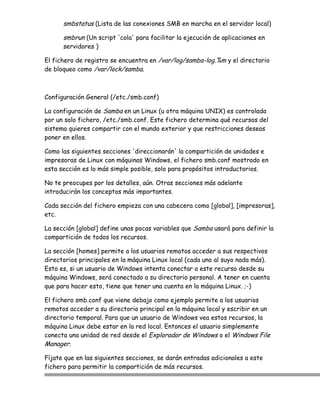 smbstatus (Lista de las conexiones SMB en marcha en el servidor local)

      smbrun (Un script 'cola' para facilitar la ejecución de aplicaciones en
      servidores )

El fichero de registro se encuentra en /var/log/samba-log.%m y el directorio
de bloqueo como /var/lock/samba.



Configuración General (/etc./smb.conf)

La configuración de Samba en un Linux (u otra máquina UNIX) es controlada
por un solo fichero, /etc./smb.conf. Este fichero determina qué recursos del
sistema quieres compartir con el mundo exterior y que restricciones deseas
poner en ellos.

Como las siguientes secciones 'direccionarán' la compartición de unidades e
impresoras de Linux con máquinas Windows, el fichero smb.conf mostrado en
esta sección es lo más simple posible, solo para propósitos introductorios.

No te preocupes por los detalles, aún. Otras secciones más adelante
introducirán los conceptos más importantes.

Cada sección del fichero empieza con una cabecera como [global], [impresoras],
etc.

La sección [global] define unas pocas variables que Samba usará para definir la
compartición de todos los recursos.

La sección [homes] permite a los usuarios remotos acceder a sus respectivos
directorios principales en la máquina Linux local (cada uno al suyo nada más).
Esto es, si un usuario de Windows intenta conectar a este recurso desde su
máquina Windows, será conectado a su directorio personal. A tener en cuenta
que para hacer esto, tiene que tener una cuenta en la máquina Linux. ;-)

El fichero smb.conf que viene debajo como ejemplo permite a los usuarios
remotos acceder a su directorio principal en la máquina local y escribir en un
directorio temporal. Para que un usuario de Windows vea estos recursos, la
máquina Linux debe estar en la red local. Entonces el usuario simplemente
conecta una unidad de red desde el Explorador de Windows o el Windows File
Manager.

Fíjate que en las siguientes secciones, se darán entradas adicionales a este
fichero para permitir la compartición de más recursos.
 