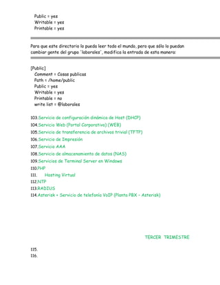Public = yes
  Writable = yes
  Printable = yes



Para que este directorio lo pueda leer todo el mundo, pero que sólo lo puedan
cambiar gente del grupo 'laborales', modifica la entrada de esta manera:


[Public]
  Comment = Cosas publicas
  Path = /home/public
  Public = yes
  Writable = yes
  Printable = no
  write list = @laborales


103.Servicio de configuración dinámica de Host (DHCP)
104.Servicio Web (Portal Corporativo) (WEB)
105.Servicio de transferencia de archivos trivial (TFTP)
106.Servicio de Impresión
107.Servicio AAA
108.Servicio de almacenamiento de datos (NAS)
109.Servicios de Terminal Server en Windows
110.PHP
111.   Hosting Virtual
112.NTP
113.RADIUS
114.Asterisk + Servicio de telefonía VoIP (Planta PBX – Asterisk)




                                                           TERCER TRIMESTRE

115.
116.
 