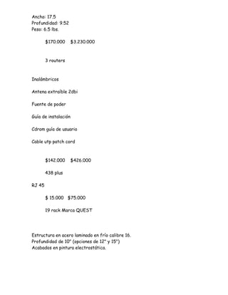 Ancho: 17.5
Profundidad: 9.52
Peso: 6.5 lbs.

        $170.000      $3.230.000



        3 routers



Inalámbricos

Antena extraíble 2dbi

Fuente de poder

Guía de instalación

Cdrom guía de usuario

Cable utp patch cord



        $142.000      $426.000

        438 plus

RJ 45

        $ 15.000 $75.000

        19 rack Marca QUEST




Estructura en acero laminado en frío calibre 16.
Profundidad de 10" (opciones de 12" y 15")
Acabados en pintura electrostática.
 