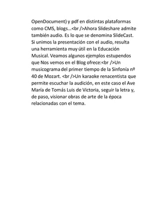 OpenDocument) y pdf en distintas plataformas
como CMS, blogs…<br />Ahora Slideshare admite
también audio. Es lo que se denomina SlideCast.
Si unimos la presentación con el audio, resulta
una herramienta muy útil en la Educación
Musical. Veamos algunos ejemplos estupendos
que Nos vemos en el Blog ofrece:<br />Un
musicograma del primer tiempo de la Sinfonía nº
40 de Mozart. <br />Un karaoke renacentista que
permite escuchar la audición, en este caso el Ave
María de Tomás Luis de Victoria, seguir la letra y,
de paso, visionar obras de arte de la época
relacionadas con el tema.
 
