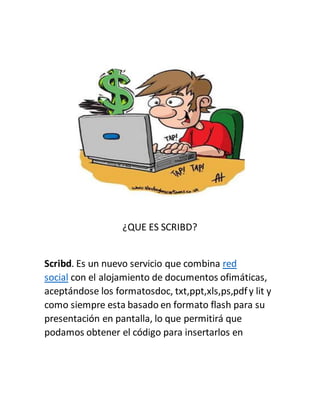 ¿QUE ES SCRIBD?
Scribd. Es un nuevo servicio que combina red
social con el alojamiento de documentos ofimáticas,
aceptándose los formatosdoc, txt,ppt,xls,ps,pdfy lit y
como siempre esta basado en formato flash para su
presentación en pantalla, lo que permitirá que
podamos obtener el código para insertarlos en
 