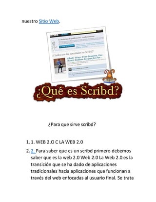nuestro Sitio Web.
¿Para que sirve scribd?
1.1. WEB 2.O C LA WEB 2.0
2.2. Para saber que es un scribd primero debemos
saber que es la web 2.0 Web 2.0 La Web 2.0 es la
transición que se ha dado de aplicaciones
tradicionales hacia aplicaciones que funcionan a
través del web enfocadas al usuario final. Se trata
 