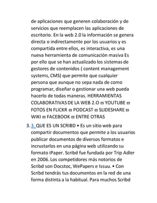 de aplicaciones que generen colaboración y de
servicios que reemplacen las aplicaciones de
escritorio. En la web 2.0 la información se genera
directa o indirectamente por los usuarios y es
compartida entre ellos, es interactiva, es una
nueva herramienta de comunicación masiva Es
por ello que se han actualizado los sistemas de
gestores de contenidos ( content management
systems, CMS) que permite que cualquier
persona que aunque no sepa nada de como
programar, diseñar o gestionar una web pueda
hacerlo de todas maneras. HERRAMIENTAS
COLABORATIVASDE LA WEB 2.O  YOUTUBE 
FOTOS EN FLICKR  PODCAST  SLIDESHARE
WIKI  FACEBOOK  ENTRE OTRAS
3.3. QUE ES UN SCRIBD • Es un sitio web para
compartir documentos que permite a los usuarios
publicar documentos de diversos formatos e
incrustarlos en una página web utilizando su
formato iPaper. Scribd fue fundada por Trip Adler
en 2006. Los competidores más notorios de
Scribd son Docstoc, WePapers e Issuu. • Con
Scribd tendrás tus documentos en la red de una
forma distinta a la habitual. Para muchos Scribd
 