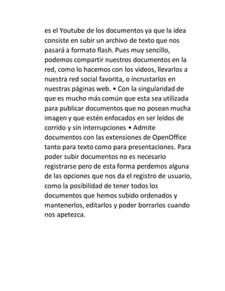 es el Youtube de los documentos ya que la idea
consiste en subir un archivo de texto que nos
pasará a formato flash. Pues muy sencillo,
podemos compartir nuestros documentos en la
red, como lo hacemos con los vídeos, llevarlos a
nuestra red social favorita, o incrustarlos en
nuestras páginas web. • Con la singularidad de
que es mucho más común que esta sea utilizada
para publicar documentos que no posean mucha
imagen y que estén enfocados en ser leídos de
corrido y sin interrupciones • Admite
documentos con las extensiones de OpenOffice
tanto para texto como para presentaciones. Para
poder subir documentos no es necesario
registrarse pero de esta forma perdemos alguna
de las opciones que nos da el registro de usuario,
como la posibilidad de tener todos los
documentos que hemos subido ordenados y
mantenerlos, editarlos y poder borrarlos cuando
nos apetezca.
 