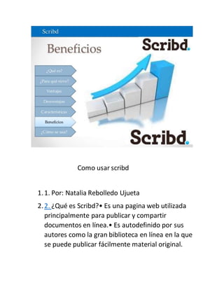 Como usar scribd
1.1. Por: Natalia Rebolledo Ujueta
2.2. ¿Qué es Scribd?• Es una pagina web utilizada
principalmente para publicar y compartir
documentos en línea.• Es autodefinido por sus
autores como la gran biblioteca en línea en la que
se puede publicar fácilmente material original.
 