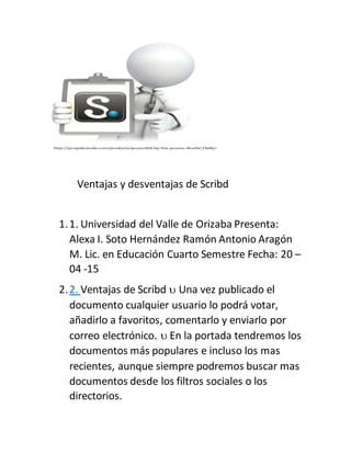 Ventajas y desventajas de Scribd
1.1. Universidad del Valle de Orizaba Presenta:
Alexa I. Soto Hernández Ramón Antonio Aragón
M. Lic. en Educación Cuarto Semestre Fecha: 20 –
04 -15
2.2. Ventajas de Scribd  Una vez publicado el
documento cualquier usuario lo podrá votar,
añadirlo a favoritos, comentarlo y enviarlo por
correo electrónico.  En la portada tendremos los
documentos más populares e incluso los mas
recientes, aunque siempre podremos buscar mas
documentos desde los filtros sociales o los
directorios.
 