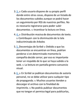 3.3.  Cada usuario dispone de su propio perfil
donde entre otras cosas, dispone de un listado de
los documentos subidos aunque se podrá hacer
un seguimiento por RSS de nuestros perfiles. No
es necesario registrarse para poder subir
documentos.  Incentivar la lectura en línea.
4.4.  Distribución masivade documentos de texto.
 Contribuyen con la disminución de la tala
indiscriminada de Arboles
5.5. Desventajas de Scribd  Debido a que los
documentos se encuentran en línea, podrían
perderse si en determinado momento la
compañía decide cerrar; por eso es importante
tener un respaldo de lo que se haya subido a la
web.  La lectura en pantalla genera cansancio
visual.
6.6.  En Scribd se publican documentos de autoría
personal, no se debe utilizar para cualquier tipo
de propaganda.  Muchos usuarios tienden a
descargar el archivo con la finalidad de
imprimirlo.  No podrás publicar documentos
que no tengan el permiso legal para publicarlas,
 