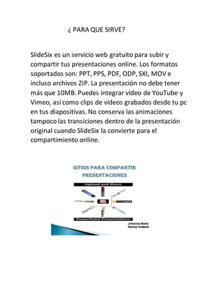 ¿ PARA QUE SIRVE?
SlideSix es un servicio web gratuito para subir y
compartir tus presentaciones online. Los formatos
soportados son: PPT, PPS, PDF, ODP, SXI, MOV e
incluso archivos ZIP. La presentación no debe tener
más que 10MB. Puedes integrar vídeo de YouTube y
Vimeo, así como clips de vídeos grabados desde tu pc
en tus diapositivas. No conserva las animaciones
tampoco las transiciones dentro de la presentación
original cuando SlideSix la convierte para el
compartimiento online.
 