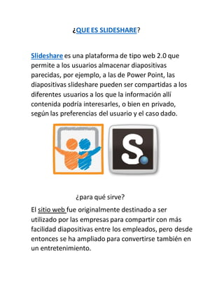 ¿QUEES SLIDESHARE?
Slideshare es una plataforma de tipo web 2.0 que
permite a los usuarios almacenar diapositivas
parecidas, por ejemplo, a las de Power Point, las
diapositivas slideshare pueden ser compartidas a los
diferentes usuarios a los que la información allí
contenida podría interesarles, o bien en privado,
según las preferencias del usuario y el caso dado.
¿para qué sirve?
El sitio web fue originalmente destinado a ser
utilizado por las empresas para compartir con más
facilidad diapositivas entre los empleados, pero desde
entonces se ha ampliado para convertirse también en
un entretenimiento.
 
