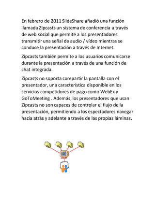 En febrero de 2011 SlideShare añadió una función
llamada Zipcasts un sistemade conferencia a través
de web social que permite a los presentadores
transmitir una señal de audio / vídeo mientras se
conduce la presentación a través de Internet.
Zipcasts también permite a los usuarios comunicarse
durante la presentación a través de una función de
chat integrada.
Zipcasts no soporta compartir la pantalla con el
presentador, una característica disponible en los
servicios competidores de pago como WebEx y
GoToMeeting . Además, los presentadores que usan
Zipcasts no son capaces de controlar el flujo de la
presentación, permitiendo a los espectadores navegar
hacia atrás y adelante a través de las propias láminas.
 