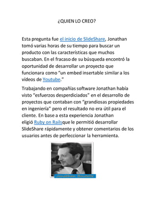 ¿QUIEN LO CREO?
Esta pregunta fue el inicio de SlideShare, Jonathan
tomó varias horas de su tiempo para buscar un
producto con las características que muchos
buscaban. En el fracaso de su búsqueda encontró la
oportunidad de desarrollar un proyecto que
funcionara como “un embed insertable similar a los
vídeos de Youtube.”
Trabajando en compañías software Jonathan había
visto “esfuerzos desperdiciados” en el desarrollo de
proyectos que contaban con “grandiosas propiedades
en ingeniería” pero el resultado no era útil para el
cliente. En base a esta experiencia Jonathan
eligió Ruby on Railsque le permitió desarrollar
SlideShare rápidamente y obtener comentarios de los
usuarios antes de perfeccionar la herramienta.
 