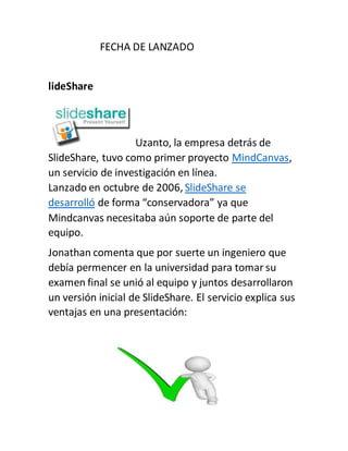FECHA DE LANZADO
lideShare
Uzanto, la empresa detrás de
SlideShare, tuvo como primer proyecto MindCanvas,
un servicio de investigación en línea.
Lanzado en octubre de 2006, SlideShare se
desarrolló de forma “conservadora” ya que
Mindcanvas necesitaba aún soporte de parte del
equipo.
Jonathan comenta que por suerte un ingeniero que
debía permencer en la universidad para tomar su
examen final se unió al equipo y juntos desarrollaron
un versión inicial de SlideShare. El servicio explica sus
ventajas en una presentación:
 