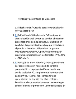 ventajas y desventajas de Slideshare
1. slideshare<br />Creado por: Steve Grijalva<br
/>4º Sociales<br />
1.2. Definición de Slideshare<br />SlideShare es
una aplicación web donde se pueden almacenar
presentaciones de diapositivas. Al igual que en
YouTube, las presentaciones hay que crearlas en
el propio ordenador utilizando el programa
Microsoft Powerpoint, OpenOffice o cualquier
programa compatible con los formatos .PPT, .PPS
u .ODP.<br />
2.3. Ventajas de Slideshare<br />Ventajas· Permite
dar conferencias sin necesidad de cargar la
presentación. · La presentación se puede ver
desde cualquier PC. Simplemente abriendo una
pagina Web. · Es más fácil compartir una
presentación de trabajo con otros colegas. ·
Permite enviar presentaciones con varios megas,
difíciles de enviar por correo. . Sólo colgándola en
 