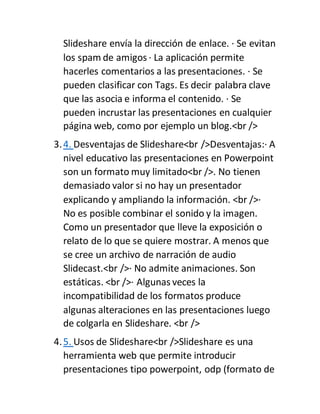 Slideshare envía la dirección de enlace. · Se evitan
los spam de amigos · La aplicación permite
hacerles comentarios a las presentaciones. · Se
pueden clasificar con Tags. Es decir palabra clave
que las asocia e informa el contenido. · Se
pueden incrustar las presentaciones en cualquier
página web, como por ejemplo un blog.<br />
3.4. Desventajas de Slideshare<br />Desventajas:· A
nivel educativo las presentaciones en Powerpoint
son un formato muy limitado<br />. No tienen
demasiado valor si no hay un presentador
explicando y ampliando la información. <br />·
No es posible combinar el sonido y la imagen.
Como un presentador que lleve la exposición o
relato de lo que se quiere mostrar. A menos que
se cree un archivo de narración de audio
Slidecast.<br />· No admite animaciones. Son
estáticas. <br />· Algunas veces la
incompatibilidad de los formatos produce
algunas alteraciones en las presentaciones luego
de colgarla en Slideshare. <br />
4.5. Usos de Slideshare<br />Slideshare es una
herramienta web que permite introducir
presentaciones tipo powerpoint, odp (formato de
 