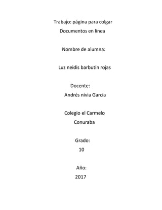 Trabajo: página para colgar
Documentos en línea
Nombre de alumna:
Luz neidis barbutin rojas
Docente:
Andrés nivia García
Colegio el Carmelo
Conuraba
Grado:
10
Año:
2017
 