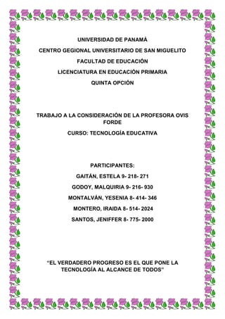 UNIVERSIDAD DE PANAMÁ
CENTRO GEGIONAL UNIVERSITARIO DE SAN MIGUELITO
FACULTAD DE EDUCACIÓN
LICENCIATURA EN EDUCACIÓN PRIMARIA
QUINTA OPCIÓN
TRABAJO A LA CONSIDERACIÓN DE LA PROFESORA OVIS
FORDE
CURSO: TECNOLOGÍA EDUCATIVA
PARTICIPANTES:
GAITÁN, ESTELA 9- 218- 271
GODOY, MALQUIRIA 9- 216- 930
MONTALVÁN, YESENIA 8- 414- 346
MONTERO, IRAIDA 8- 514- 2024
SANTOS, JENIFFER 8- 775- 2000
“EL VERDADERO PROGRESO ES EL QUE PONE LA
TECNOLOGÍA AL ALCANCE DE TODOS”
 