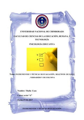 UNIVERSIDAD NACIONAL DE CHIMBORAZO
FACULTAD DE CIENCIAS DE LA EDUCACIÓN, HUMANA, Y
TECNOLOGÍA
PSICOLOGÍA EDUCATIVA
Tema: INSTRUMENTOS Y TÉCNICAS DE EVALUACIÓN, REACTIVOS DE FALSO
, VERDADERO Y DE COLUMNA
Nombre: Thalia Caza
Curso: sexto “A”
Fecha:19-06-2017
INSTRUMENTOS Y TÉCNICAS DE EVALUACIÓN
 