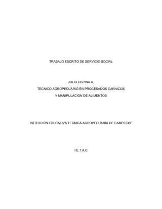 TRABAJO ESCRITO DE SERVICIO SOCIAL 
JULIO OSPINA A. 
TECNICO AGROPECUARIO EN PROCESADOS CARNICOS 
Y MANIPULACION DE ALIMENTOS 
INTITUCION EDUCATIVA TECNICA AGROPECUARIA DE CAMPECHE 
I.E.T.A.C 
 
