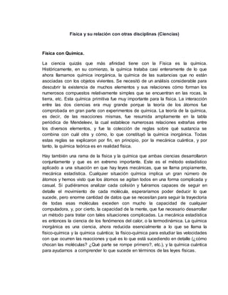 Física y su relación con otras disciplinas (Ciencias)
Física con Química.
La ciencia quizás que más afinidad tiene con la Física es la química.
Históricamente, en su comienzo, la química trataba casi enteramente de lo que
ahora llamamos química inorgánica, la química de las sustancias que no están
asociadas con los objetos vivientes. Se necesitó de un análisis considerable para
descubrir la existencia de muchos elementos y sus relaciones cómo forman los
numerosos compuestos relativamente simples que se encuentran en las rocas, la
tierra, etc. Esta química primitiva fue muy importante para la física. La interacción
entre las dos ciencias era muy grande porque la teoría de los átomos fue
comprobada en gran parte con experimentos de química. La teoría de la química,
es decir, de las reacciones mismas, fue resumida ampliamente en la tabla
periódica de Mendeleev, la cual establece numerosas relaciones extrañas entre
los diversos elementos, y fue la colección de reglas sobre qué sustancia se
combina con cuál otra y cómo, lo que constituyó la química inorgánica. Todas
estas reglas se explicaron por fin, en principio, por la mecánica cuántica, y por
tanto, la química teórica es en realidad física.
Hay también una rama de la física y la química que ambas ciencias desarrollaron
conjuntamente y que es en extremo importante. Este es el método estadístico
aplicado a una situación en que hay leyes mecánicas, que se llama propiamente,
mecánica estadística. Cualquier situación química implica un gran número de
átomos y hemos visto que los átomos se agitan todos en una forma complicada y
casual. Si pudiéramos analizar cada colisión y fuéramos capaces de seguir en
detalle el movimiento de cada molécula, esperaríamos poder deducir lo que
sucede, pero enorme cantidad de datos que se necesitan para seguir la trayectoria
de todas esas moléculas exceden con mucho la capacidad de cualquier
computadora, y, por cierto, la capacidad de la mente, que fue necesario desarrollar
un método para tratar con tales situaciones complicadas. La mecánica estadística
es entonces la ciencia de los fenómenos del calor, o la termodinámica. La química
inorgánica es una ciencia, ahora reducida esencialmente a lo que se llama la
físico-química y la química cuántica; la físico-química para estudiar las velocidades
con que ocurren las reacciones y qué es lo que está sucediendo en detalle (¿cómo
chocan las moléculas? ¿Qué parte se rompe primero?, etc.), y la química cuántica
para ayudarnos a comprender lo que sucede en términos de las leyes físicas.
 