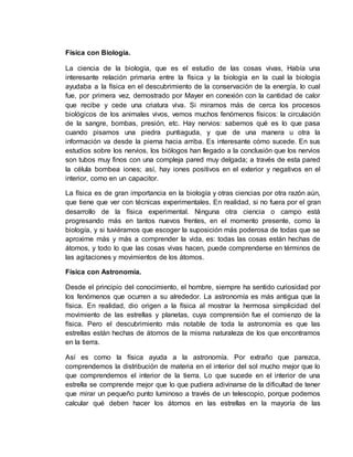Física con Biología.
La ciencia de la biología, que es el estudio de las cosas vivas, Había una
interesante relación primaria entre la física y la biología en la cual la biología
ayudaba a la física en el descubrimiento de la conservación de la energía, lo cual
fue, por primera vez, demostrado por Mayer en conexión con la cantidad de calor
que recibe y cede una criatura viva. Si miramos más de cerca los procesos
biológicos de los animales vivos, vemos muchos fenómenos físicos: la circulación
de la sangre, bombas, presión, etc. Hay nervios: sabemos qué es lo que pasa
cuando pisamos una piedra puntiaguda, y que de una manera u otra la
información va desde la pierna hacia arriba. Es interesante cómo sucede. En sus
estudios sobre los nervios, los biólogos han llegado a la conclusión que los nervios
son tubos muy finos con una compleja pared muy delgada; a través de esta pared
la célula bombea iones; así, hay iones positivos en el exterior y negativos en el
interior, como en un capacitor.
La física es de gran importancia en la biología y otras ciencias por otra razón aún,
que tiene que ver con técnicas experimentales. En realidad, si no fuera por el gran
desarrollo de la física experimental. Ninguna otra ciencia o campo está
progresando más en tantos nuevos frentes, en el momento presente, como la
biología, y si tuviéramos que escoger la suposición más poderosa de todas que se
aproxime más y más a comprender la vida, es: todas las cosas están hechas de
átomos, y todo lo que las cosas vivas hacen, puede comprenderse en términos de
las agitaciones y movimientos de los átomos.
Física con Astronomía.
Desde el principio del conocimiento, el hombre, siempre ha sentido curiosidad por
los fenómenos que ocurren a su alrededor. La astronomía es más antigua que la
física. En realidad, dio origen a la física al mostrar la hermosa simplicidad del
movimiento de las estrellas y planetas, cuya comprensión fue el comienzo de la
física. Pero el descubrimiento más notable de toda la astronomía es que las
estrellas están hechas de átomos de la misma naturaleza de los que encontramos
en la tierra.
Así es como la física ayuda a la astronomía. Por extraño que parezca,
comprendemos la distribución de materia en el interior del sol mucho mejor que lo
que comprendemos el interior de la tierra. Lo que sucede en el interior de una
estrella se comprende mejor que lo que pudiera adivinarse de la dificultad de tener
que mirar un pequeño punto luminoso a través de un telescopio, porque podemos
calcular qué deben hacer los átomos en las estrellas en la mayoría de las
 