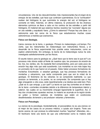circunstancias. Uno de los descubrimientos más impresionantes fue el origen de la
energía de las estrellas, qué hace que continúen quemándose. Es la “combustión”
nuclear del hidrógeno la que suministra la energía del sol; el hidrógeno se
convierte en helio. Además, en última instancia, la producción de los diversos
elementos químicos se lleva a cabo en los centros de las estrellas a partir del
hidrógeno. El material del que estamos hechos nosotros fue “cocinado” alguna vez
en una estrella y expulsado fuera. ¿Cómo lo sabemos? Porque hay una clave. La
astronomía esta tan cerca de la física que estudiaremos muchas cosas
astronómicas a medida que avancemos.
Física con Geología.
Llama ciencias de la tierra, o geología. Primero la meteorología y el tiempo. Por
cierto, que los instrumentos de meteorología son instrumentos físicos, y el
desarrollo de la física experimental hizo posible estos instrumentos, como se
explicó anteriormente. Sin embargo, la teoría de la meteorología nunca ha sido
investigada satisfactoriamente por los físicos.
El asunto básico para la geología es: ¿Qué hace que la tierra sea lo que es? Los
procesos más obvios están al frente de nuestros ojos, los procesos de erosión de
los ríos, los vientos, etc. Es bastante fácil comprenderlos, pero por cada poco de
erosión hay algo más que está sucediendo. Las montañas no son más bajas hoy
en promedio de lo que fueron en el pasado. Debe haber procesos formadores de
montañas Encontrarán, si estudian geología, que hay procesos formadores de
montañas y volcanismo, que nadie comprende pero que son la mitad de la
geología. El fenómeno de los volcanes no se comprende realmente. Lo que
produce un terremoto, a la postre, no se comprende. Se comprende que si hay
algo empujando a otra cosa, cede repentinamente y se desliza eso está bien. Pero
¿Qué es lo que empuja, y por qué? La teoría es que hay corrientes en el interior
de la tierra --corrientes circulantes debido a la diferencia de temperatura interior y
exterior, las cuales en su movimiento empujan ligeramente la superficie. Así, si
hay dos circulaciones opuestas vecinas, la materia se acumula en la región donde
se juntan y forman cadenas de montañas que están en condiciones
desafortunadas de tensión y así producen volcanes y terremotos.
Física con Psicología.
La ciencia de la psicología. Incidentalmente, el psicoanálisis no es una ciencia: en
el mejor de los casos es un proceso médico, o quizás aún brujería. Tiene una
teoría acerca de qué produce la enfermedad muchos "espíritus'' diferentes, etc.-.
El hechicero tiene una teoría de que una enfermedad como la malaria está
 