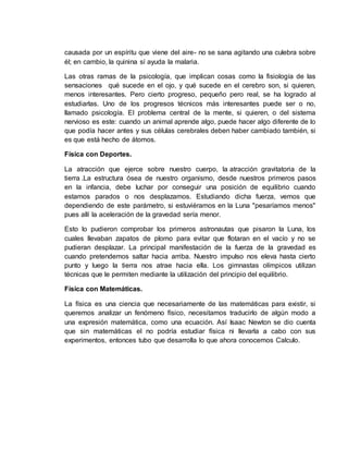 causada por un espíritu que viene del aire- no se sana agitando una culebra sobre
él; en cambio, la quinina sí ayuda la malaria.
Las otras ramas de la psicología, que implican cosas como la fisiología de las
sensaciones qué sucede en el ojo, y qué sucede en el cerebro son, si quieren,
menos interesantes. Pero cierto progreso, pequeño pero real, se ha logrado al
estudiarlas. Uno de los progresos técnicos más interesantes puede ser o no,
llamado psicología. El problema central de la mente, si quieren, o del sistema
nervioso es este: cuando un animal aprende algo, puede hacer algo diferente de lo
que podía hacer antes y sus células cerebrales deben haber cambiado también, si
es que está hecho de átomos.
Física con Deportes.
La atracción que ejerce sobre nuestro cuerpo, la atracción gravitatoria de la
tierra .La estructura ósea de nuestro organismo, desde nuestros primeros pasos
en la infancia, debe luchar por conseguir una posición de equilibrio cuando
estamos parados o nos desplazamos. Estudiando dicha fuerza, vemos que
dependiendo de este parámetro, si estuviéramos en la Luna "pesaríamos menos"
pues allí la aceleración de la gravedad sería menor.
Esto lo pudieron comprobar los primeros astronautas que pisaron la Luna, los
cuales llevaban zapatos de plomo para evitar que flotaran en el vacío y no se
pudieran desplazar. La principal manifestación de la fuerza de la gravedad es
cuando pretendemos saltar hacia arriba. Nuestro impulso nos eleva hasta cierto
punto y luego la tierra nos atrae hacia ella. Los gimnastas olímpicos utilizan
técnicas que le permiten mediante la utilización del principio del equilibrio.
Física con Matemáticas.
La física es una ciencia que necesariamente de las matemáticas para existir, si
queremos analizar un fenómeno físico, necesitamos traducirlo de algún modo a
una expresión matemática, como una ecuación. Así Isaac Newton se dio cuenta
que sin matemáticas el no podría estudiar física ni llevarla a cabo con sus
experimentos, entonces tubo que desarrolla lo que ahora conocemos Calculo.
 