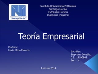 Instituto Universitario Politécnico
Santiago Mariño
Extensión Maturín
Ingeniería Industrial
Bachiller:
Stephany González
C.I.: 19190862
Sec.: V
Junio de 2014.
Profesor:
Licdo. Rixio Moreno.
Teoría Empresarial
 