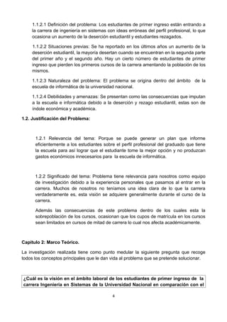 1.1.2.1 Definición del problema: Los estudiantes de primer ingreso están entrando a
    la carrera de ingeniería en sistemas con ideas erróneas del perfil profesional, lo que
    ocasiona un aumento de la deserción estudiantil y estudiantes rezagados.

    1.1.2.2 Situaciones previas: Se ha reportado en los últimos años un aumento de la
    deserción estudiantil, la mayoría desertan cuando se encuentran en la segunda parte
    del primer año y el segundo año. Hay un cierto número de estudiantes de primer
    ingreso que pierden los primeros cursos de la carrera amentando la población de los
    mismos.

    1.1.2.3 Naturaleza del problema: El problema se origina dentro del ámbito de la
    escuela de informática de la universidad nacional.

    1.1.2.4 Debilidades y amenazas: Se presentan como las consecuencias que imputan
    a la escuela e informática debido a la deserción y rezago estudiantil, estas son de
    índole económica y académica.

1.2. Justificación del Problema:



      1.2.1 Relevancia del tema: Porque se puede generar un plan que informe
      eficientemente a los estudiantes sobre el perfil profesional del graduado que tiene
      la escuela para así lograr que el estudiante tome la mejor opción y no produzcan
      gastos económicos innecesarios para la escuela de informática.



      1.2.2 Significado del tema: Problema tiene relevancia para nosotros como equipo
      de investigación debido a la experiencia personales que pasamos al entrar en la
      carrera. Muchos de nosotros no teníamos una idea clara de lo que la carrera
      verdaderamente es, esta visión se adquiere generalmente durante el curso de la
      carrera.

      Además las consecuencias de este problema dentro de los cuales esta la
      sobrepoblación de los cursos, ocasionan que los cupos de matrícula en los cursos
      sean limitados en cursos de mitad de carrera lo cual nos afecta académicamente.



Capitulo 2: Marco Teórico.

La investigación realizada tiene como punto medular la siguiente pregunta que recoge
todos los conceptos principales que le dan vida al problema que se pretende solucionar.



¿Cuál es la visión en el ámbito laboral de los estudiantes de primer ingreso de la
carrera Ingeniería en Sistemas de la Universidad Nacional en comparación con el

                                           4
 